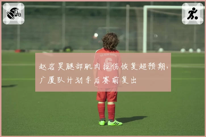 赵岩昊腿部肌肉拉伤恢复超预期，广厦队计划季后赛前复出