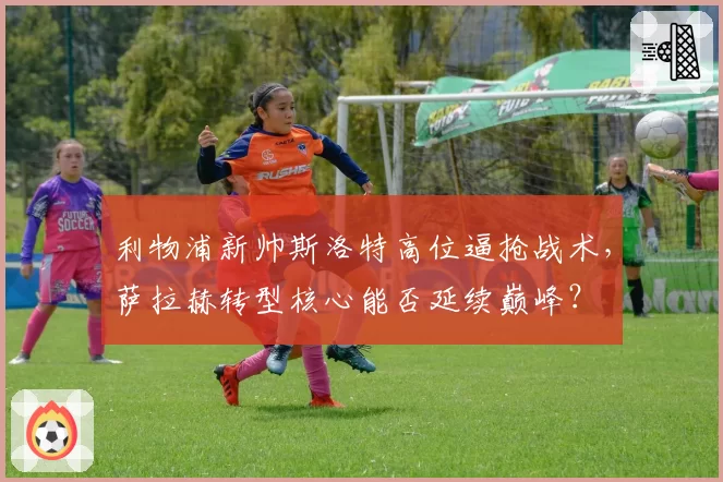 利物浦新帅斯洛特高位逼抢战术,萨拉赫转型核心能否延续巅峰?