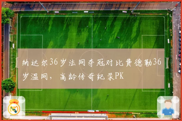纳达尔36岁法网夺冠对比费德勒36岁温网,高龄传奇纪录PK