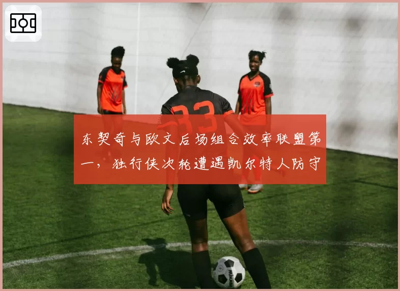 东契奇与欧文后场组合效率联盟第一，独行侠次轮遭遇凯尔特人防守考验