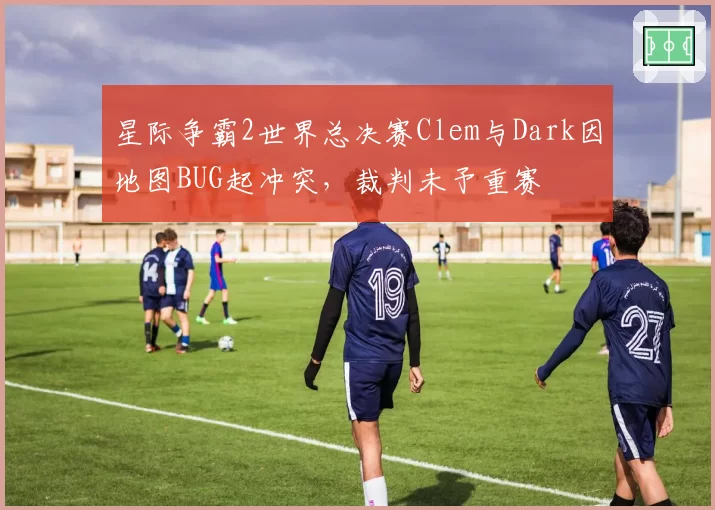星际争霸2世界总决赛Clem与Dark因地图BUG起冲突，裁判未予重赛