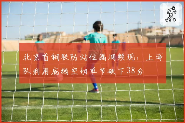 北京首钢联防站位漏洞频现,上海队利用底线空切单节砍下38分