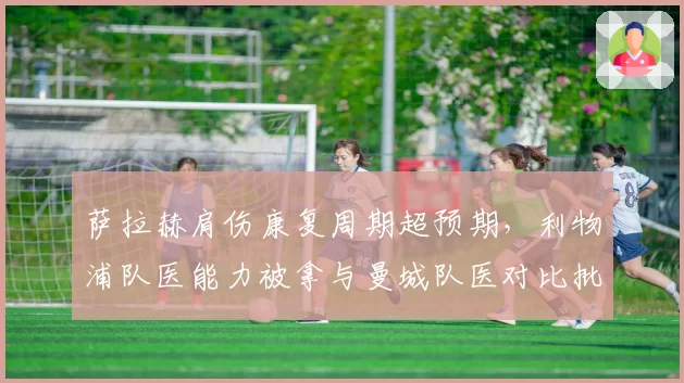 萨拉赫肩伤康复周期超预期,利物浦队医能力被拿与曼城队医对比批评