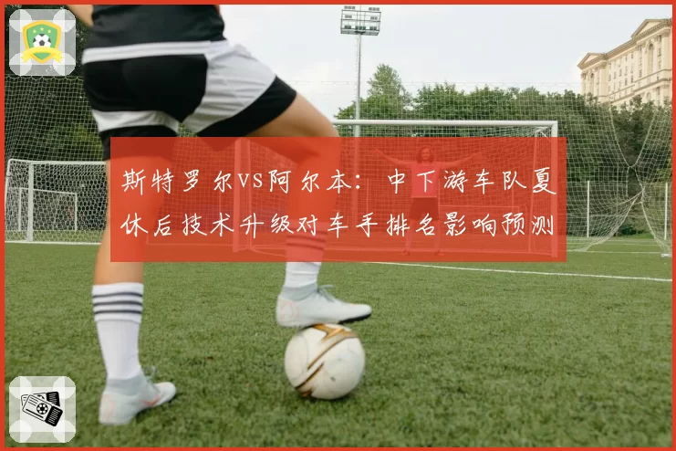 斯特罗尔vs阿尔本:中下游车队夏休后技术升级对车手排名影响预测