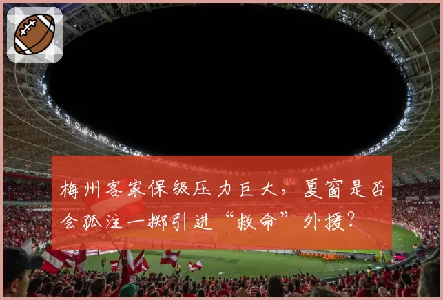 梅州客家保级压力巨大，夏窗是否会孤注一掷引进“救命”外援？