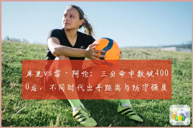 库里vs雷·阿伦：三分命中数破4000后，不同时代出手距离与防守强度分析