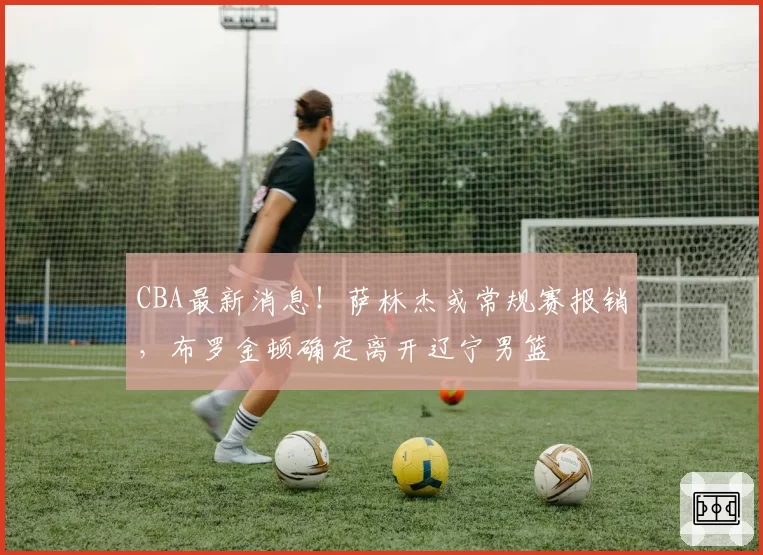 CBA最新消息!萨林杰或常规赛报销,布罗金顿确定离开辽宁男篮