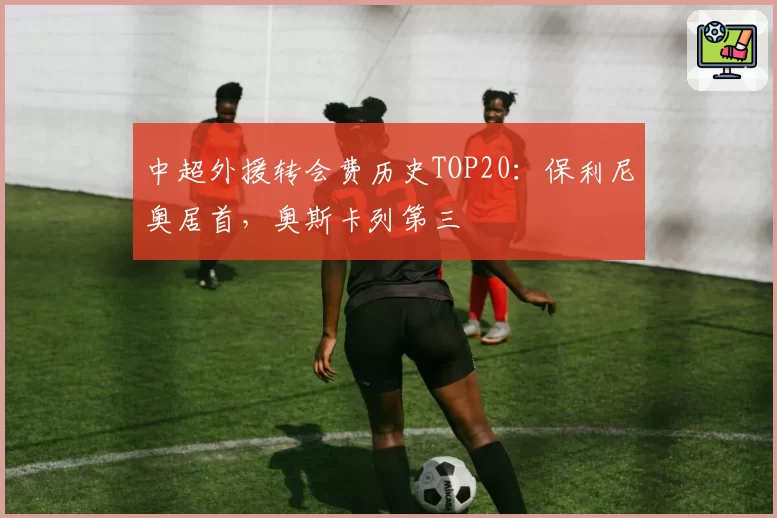中超外援转会费历史TOP20：保利尼奥居首，奥斯卡列第三