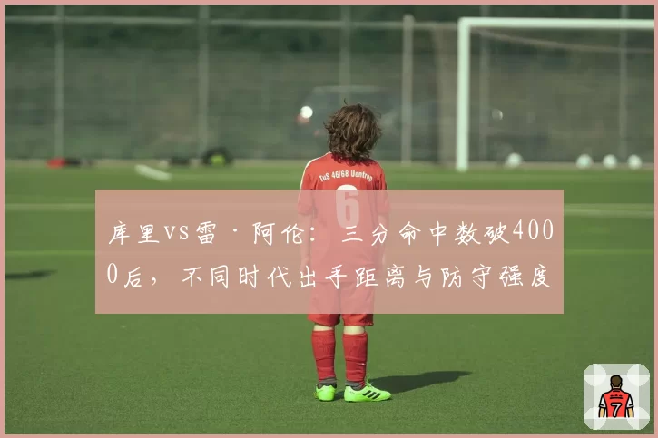 库里vs雷·阿伦：三分命中数破4000后，不同时代出手距离与防守强度分析