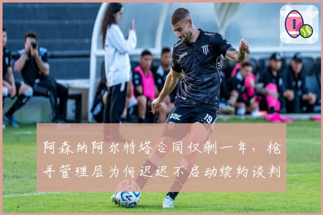 阿森纳阿尔特塔合同仅剩一年,枪手管理层为何迟迟不启动续约谈判?