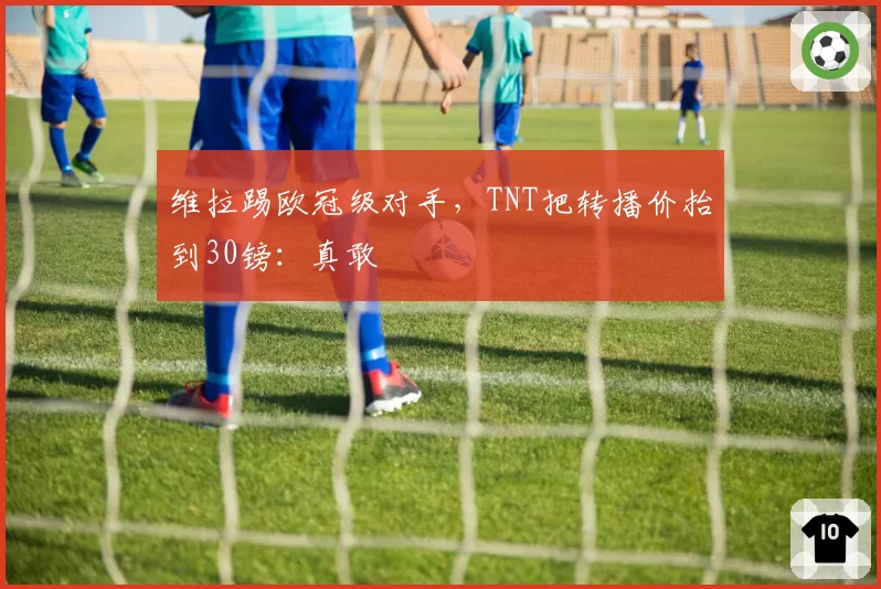 维拉踢欧冠级对手，TNT把转播价抬到30镑：真敢