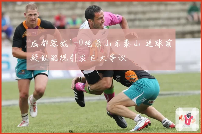 成都蓉城1-0绝杀山东泰山 进球前疑似犯规引发巨大争议