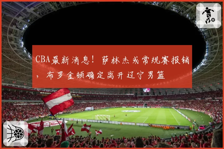 CBA最新消息！萨林杰或常规赛报销，布罗金顿确定离开辽宁男篮