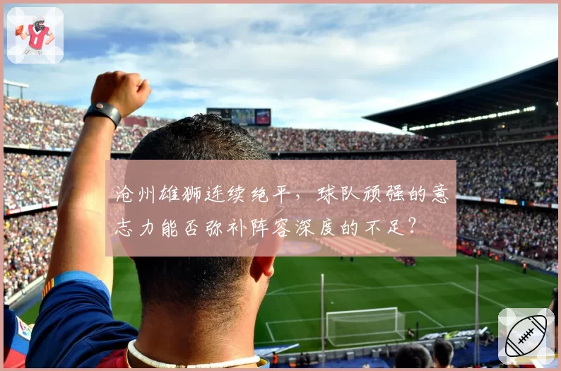沧州雄狮连续绝平,球队顽强的意志力能否弥补阵容深度的不足?
