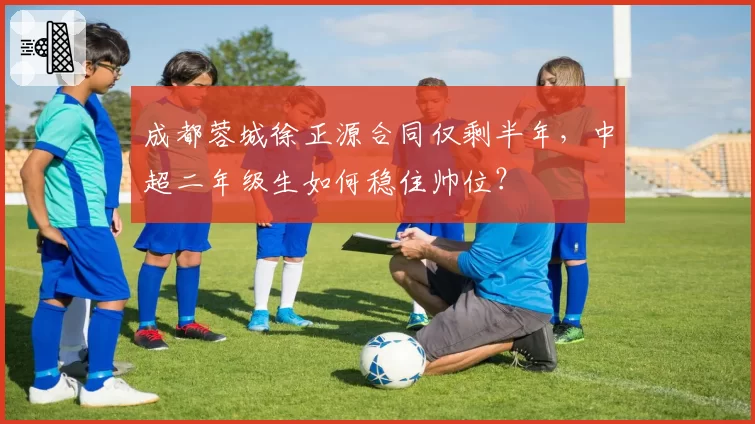 成都蓉城徐正源合同仅剩半年,中超二年级生如何稳住帅位?