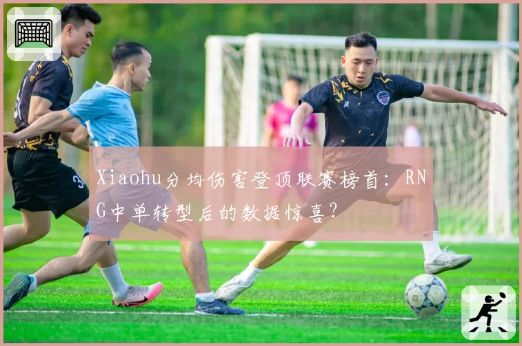 Xiaohu分均伤害登顶联赛榜首：RNG中单转型后的数据惊喜？