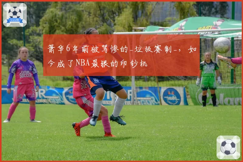 萧华6年前被骂惨的_垃圾赛制_，如今成了NBA最狠的印钞机