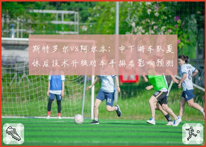斯特罗尔vs阿尔本:中下游车队夏休后技术升级对车手排名影响预测