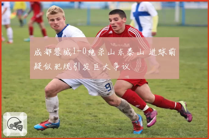 成都蓉城1-0绝杀山东泰山 进球前疑似犯规引发巨大争议