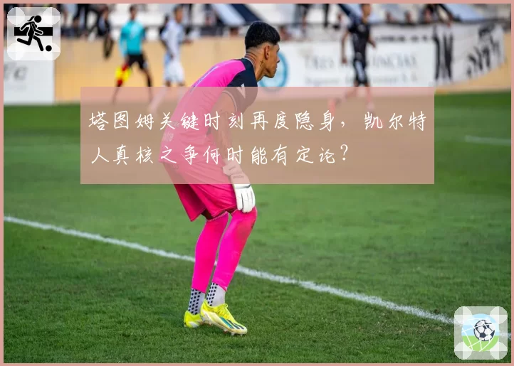 塔图姆关键时刻再度隐身,凯尔特人真核之争何时能有定论?