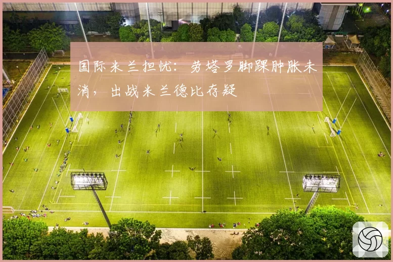 国际米兰担忧：劳塔罗脚踝肿胀未消，出战米兰德比存疑