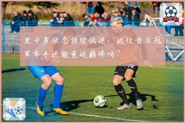 里卡多状态持续低迷,这位昔日冠军车手还能重返巅峰吗?