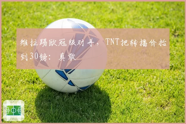 维拉踢欧冠级对手，TNT把转播价抬到30镑：真敢