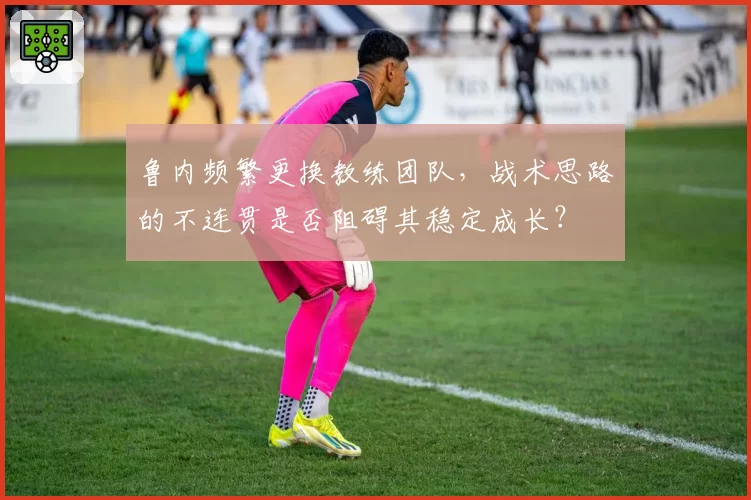 鲁内频繁更换教练团队，战术思路的不连贯是否阻碍其稳定成长？