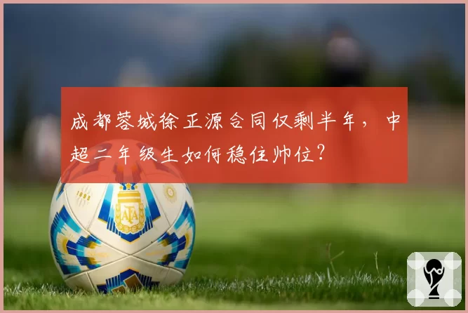 成都蓉城徐正源合同仅剩半年,中超二年级生如何稳住帅位?