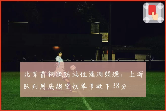 北京首钢联防站位漏洞频现,上海队利用底线空切单节砍下38分