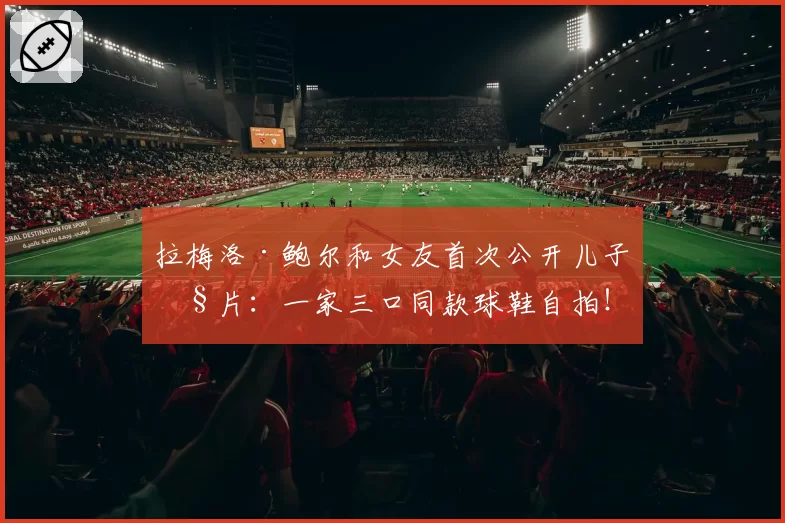 拉梅洛·鲍尔和女友首次公开儿子照片：一家三口同款球鞋自拍！