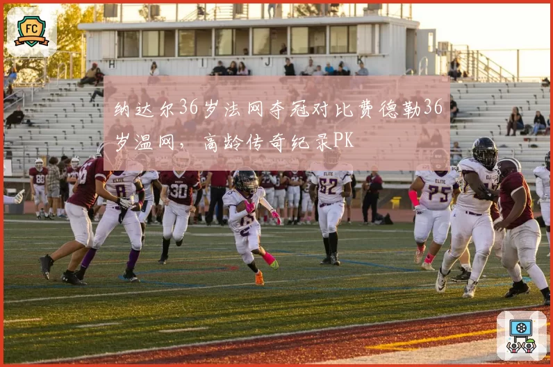 纳达尔36岁法网夺冠对比费德勒36岁温网,高龄传奇纪录PK