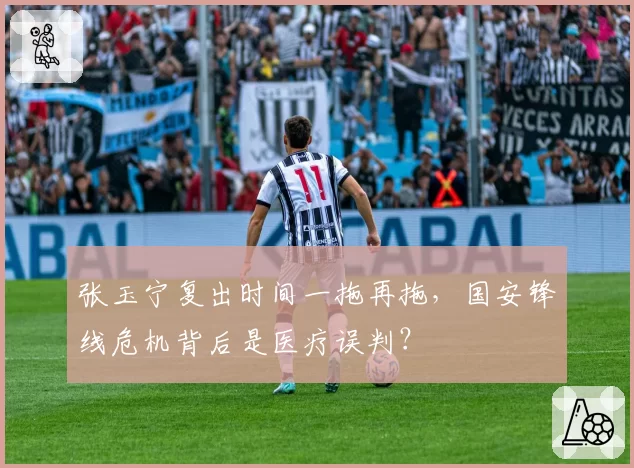张玉宁复出时间一拖再拖，国安锋线危机背后是医疗误判？