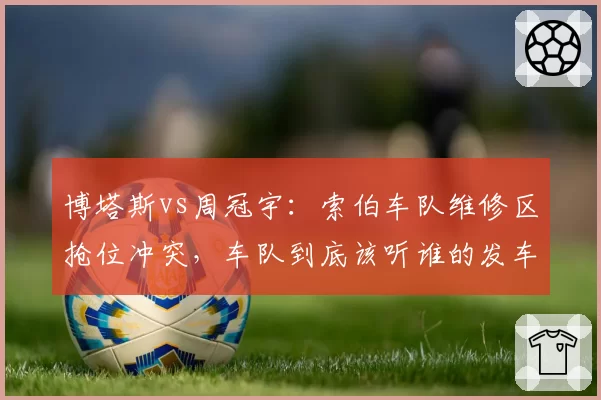 博塔斯vs周冠宇：索伯车队维修区抢位冲突，车队到底该听谁的发车指令？