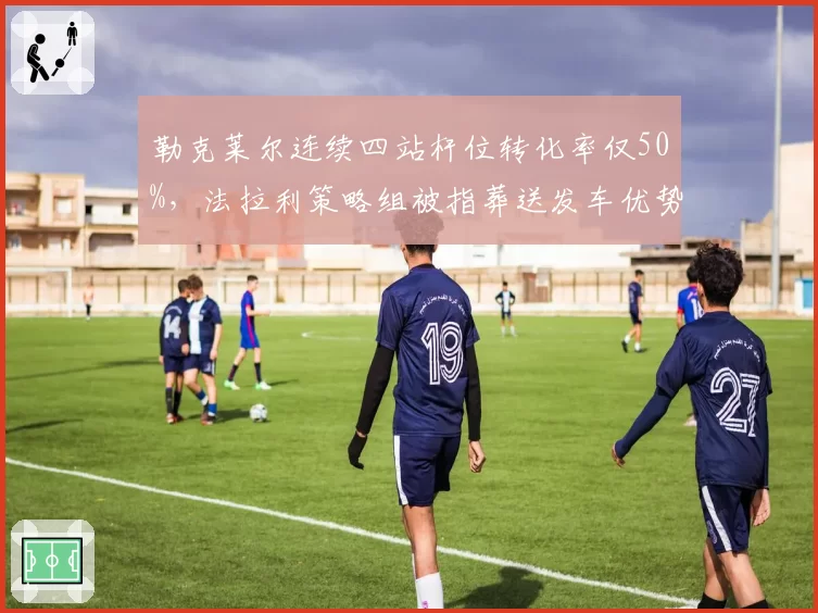 勒克莱尔连续四站杆位转化率仅50%,法拉利策略组被指葬送发车优势
