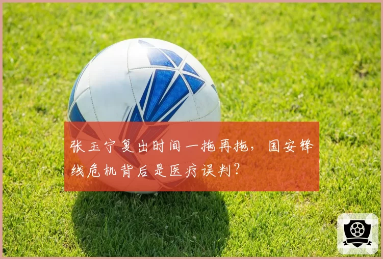 张玉宁复出时间一拖再拖,国安锋线危机背后是医疗误判?