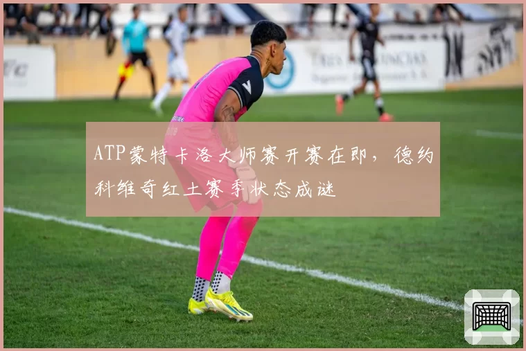 ATP蒙特卡洛大师赛开赛在即，德约科维奇红土赛季状态成谜