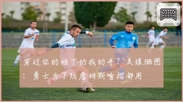 穿过你的裆下的我的手?美媒晒图:勇士为了防詹姆斯啥招都用