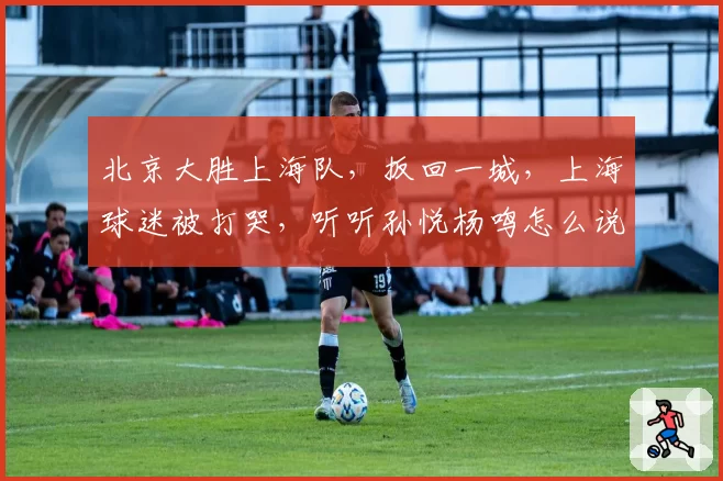 北京大胜上海队,扳回一城,上海球迷被打哭,听听孙悦杨鸣怎么说