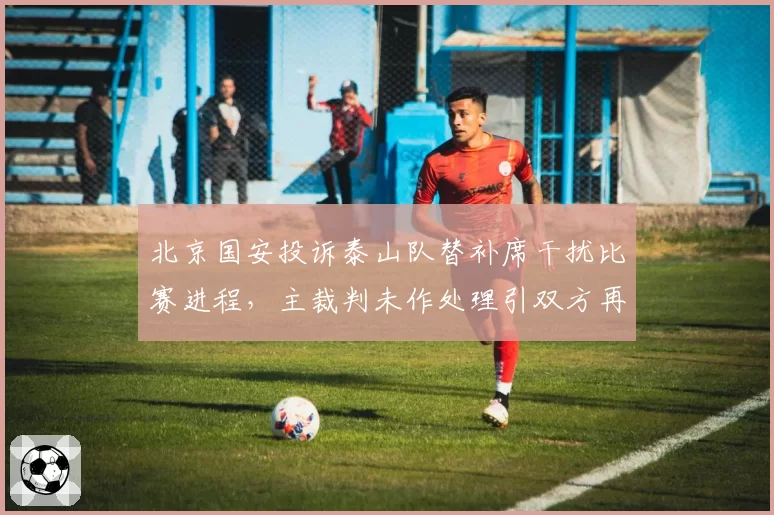 北京国安投诉泰山队替补席干扰比赛进程,主裁判未作处理引双方再度争执