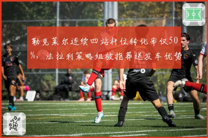 勒克莱尔连续四站杆位转化率仅50%,法拉利策略组被指葬送发车优势